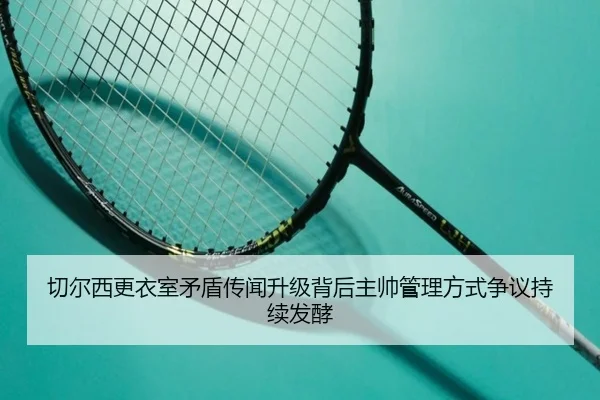 切尔西更衣室矛盾传闻升级背后主帅管理方式争议持续发酵