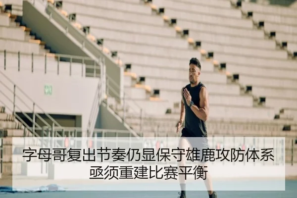 字母哥复出节奏仍显保守雄鹿攻防体系亟须重建比赛平衡