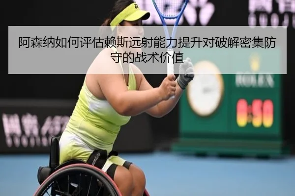 阿森纳如何评估赖斯远射能力提升对破解密集防守的战术价值