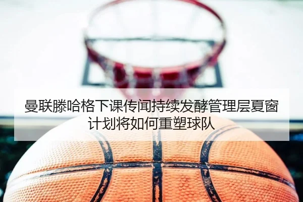 曼联滕哈格下课传闻持续发酵管理层夏窗计划将如何重塑球队