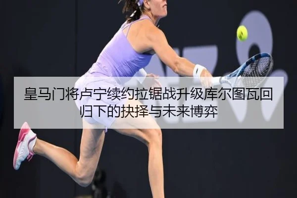 皇马门将卢宁续约拉锯战升级库尔图瓦回归下的抉择与未来博弈