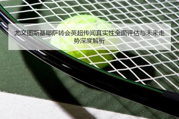 尤文图斯基耶萨转会英超传闻真实性全面评估与未来走势深度解析