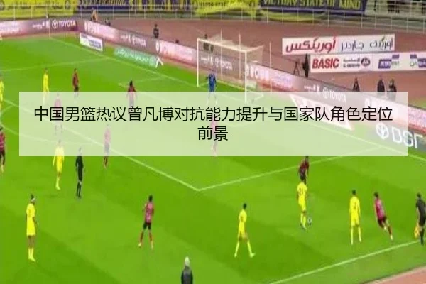 中国男篮热议曾凡博对抗能力提升与国家队角色定位前景