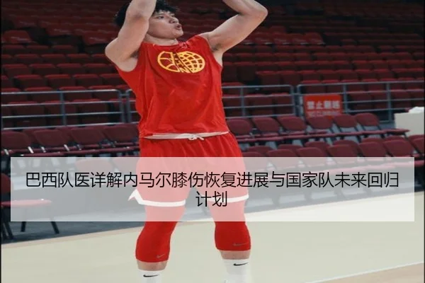巴西队医详解内马尔膝伤恢复进展与国家队未来回归计划